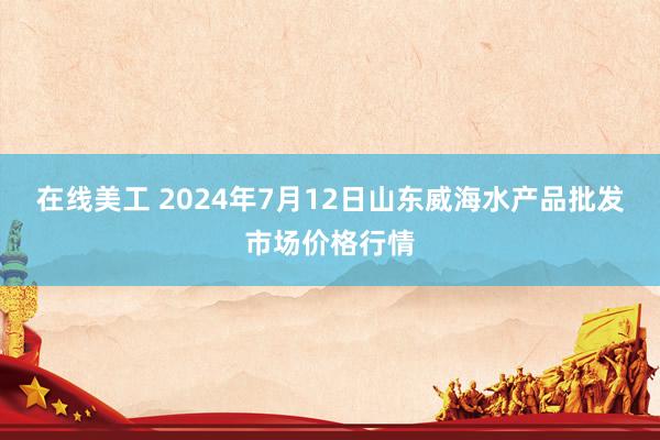 在线美工 2024年7月12日山东威海水产品批发市场价格行情