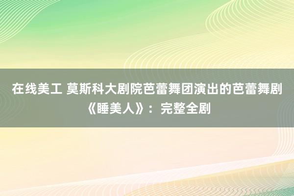 在线美工 莫斯科大剧院芭蕾舞团演出的芭蕾舞剧《睡美人》：完整全剧