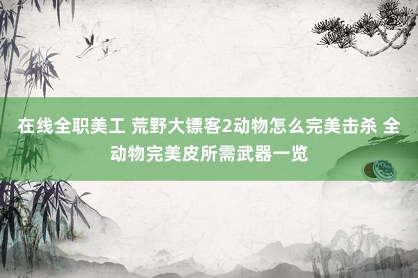 在线全职美工 荒野大镖客2动物怎么完美击杀 全动物完美皮所需武器一览